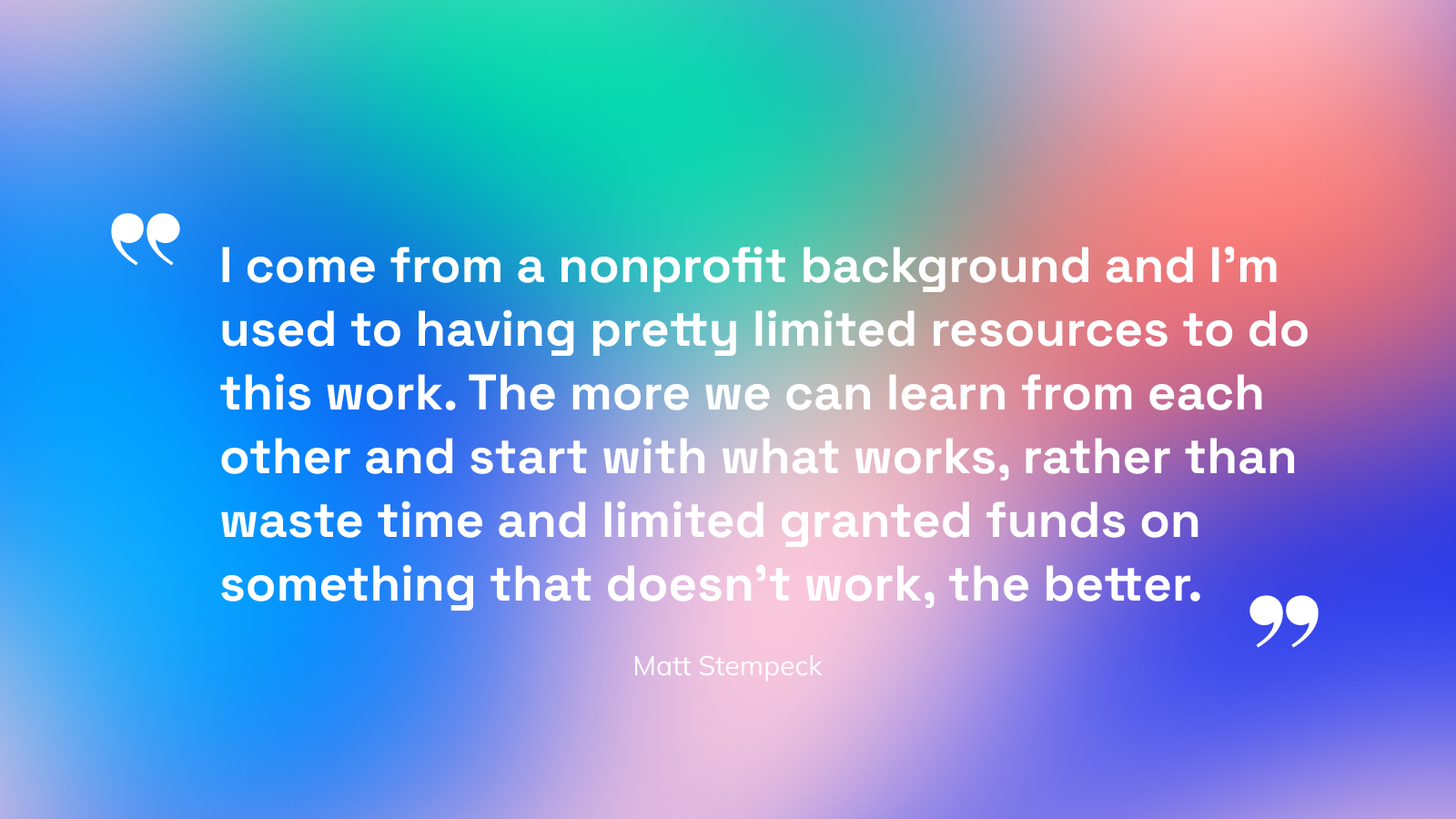 Image text: I come from a nonprofit background and I'm used to having pretty limited resources to do this work. The more we can learn from each other and start with what works, rather than waste time and limited granted funds on something that doesn't work, the better.